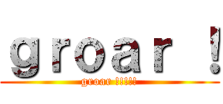 ｇｒｏａｒ ！ (groar !!!!!)