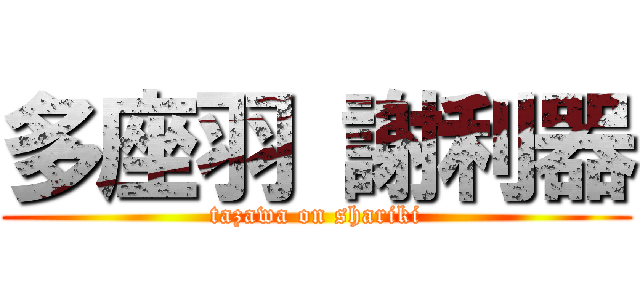 多座羽 謝利器 (tazawa on shariki)