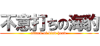 不意打ちの海豹 (attack of blad head )