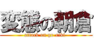 変態の朝倉 (attack on go-riki-)