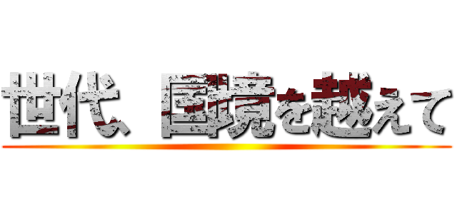 世代、国境を越えて ()