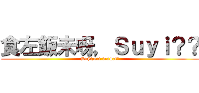 食左飯未呀，Ｓｕｙｉ？？ (Suyi,eat dinner?)
