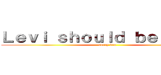 Ｌｅｖｉ ｓｈｏｕｌｄ ｂｅ ｄｅａｄ (sorry bro)