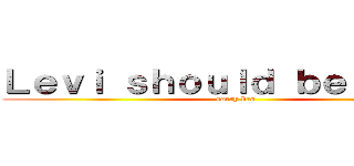 Ｌｅｖｉ ｓｈｏｕｌｄ ｂｅ ｄｅａｄ (sorry bro)