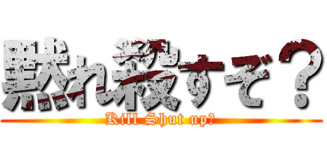黙れ殺すぞ？ (Kill Shut up?)