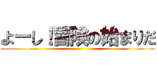 よーし！冒険の始まりだ ()