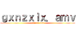 ｇｘｎｚｘｌｘ．ａｍｖ (gxnzxlx.amv)