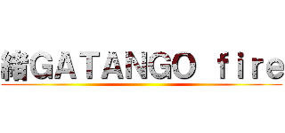 緒ＧＡＴＡＮＧＯ ｆｉｒｅ ()