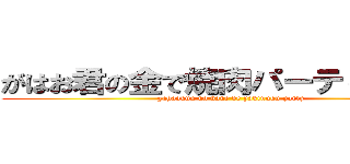 がはお君の金で焼肉パーティー開催 (gahaokun no kane de yakinuku party)