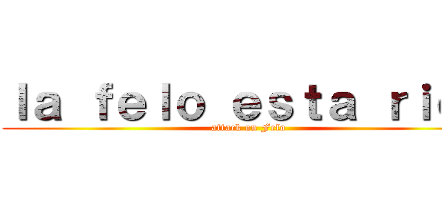 ｌａ ｆｅｌｏ ｅｓｔａ ｒｉｃａ (attack on Felo)