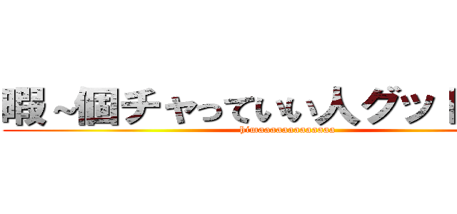 暇～個チャっていい人グッドスタ！ (himaaaaaaaaaaaaa)