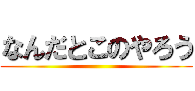 なんだとこのやろう ()