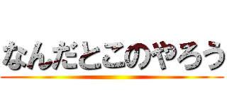 なんだとこのやろう ()