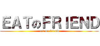 ＥＡＴのＦＲＩＥＮＤ (eat on friend)