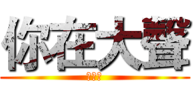 你在大聲 (什麼啦)