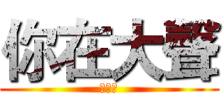 你在大聲 (什麼啦)
