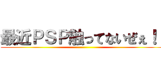 最近ＰＳＰ触ってないぜぇ！！ ()