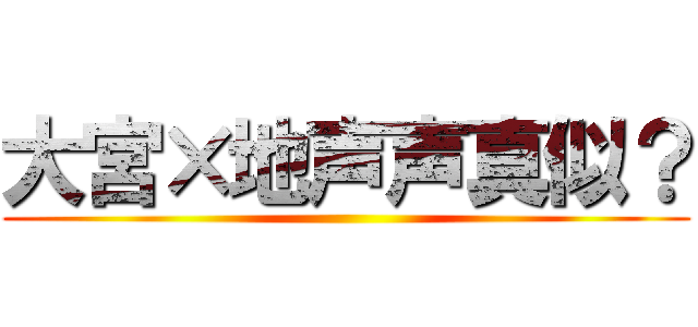 大宮×地声声真似？ ()