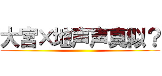 大宮×地声声真似？ ()