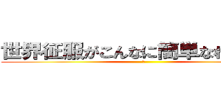 世界征服がこんなに簡単なわけがない (乙)