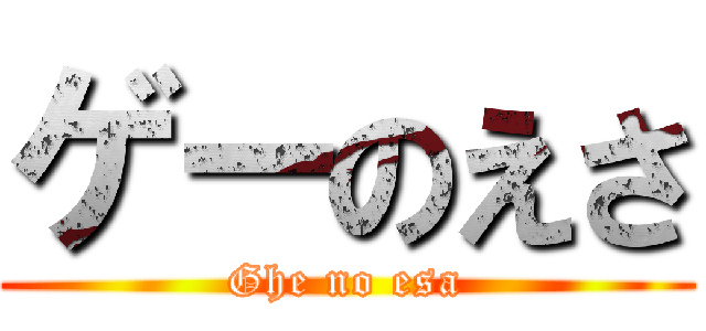ゲーのえさ (Ghe no esa)