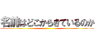 名前はどこからきているのか ()