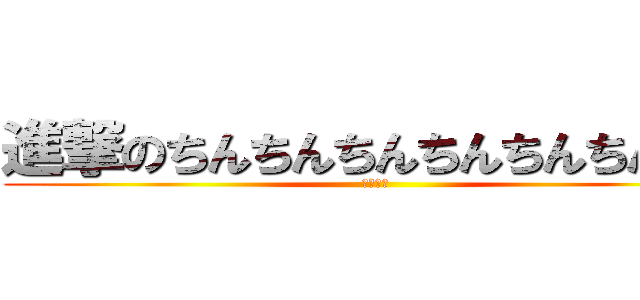 進撃のちんちんちんちんちんちんちん (ちんちん)