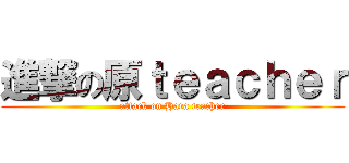 進撃の原ｔｅａｃｈｅｒ (attack on Hara teacher)