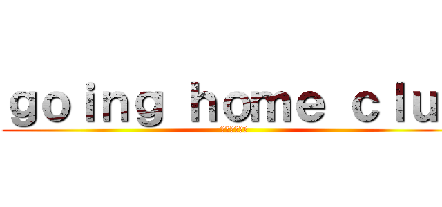 ｇｏｉｎｇ ｈｏｍｅ ｃｌｕｂ (家に帰ります)