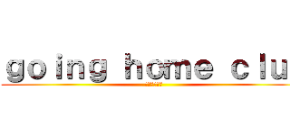 ｇｏｉｎｇ ｈｏｍｅ ｃｌｕｂ (家に帰ります)