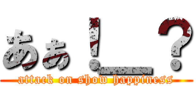 あぁ！＿？ (attack on show happiness)