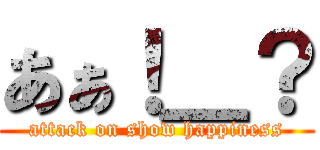 あぁ！＿？ (attack on show happiness)