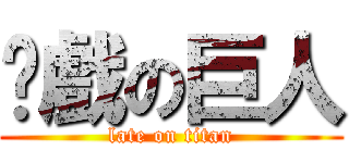 拖戲の巨人 (late on titan)