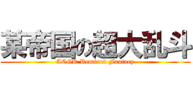 某帝国の超大乱斗 (ACGK Remixed Fantacy)