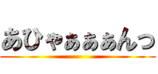 あひゃぁぁぁんっ ()