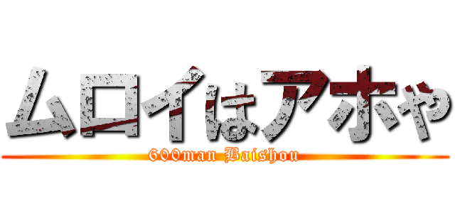 ムロイはアホや (600man Baishou)