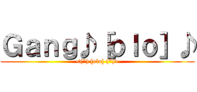 Ｇａｎｇ♪［ｏｌｏ］♪ (<(\") [olo] (\")>)
