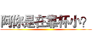阿你是在靠杯小？ ()