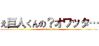 え巨人くんの？オワッタ… (attack on titan)