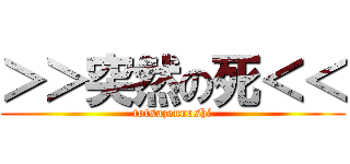 ＞＞突然の死＜＜ (totsuzennoshi)