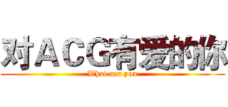 对ＡＣＧ有爱的你 (What aer you)