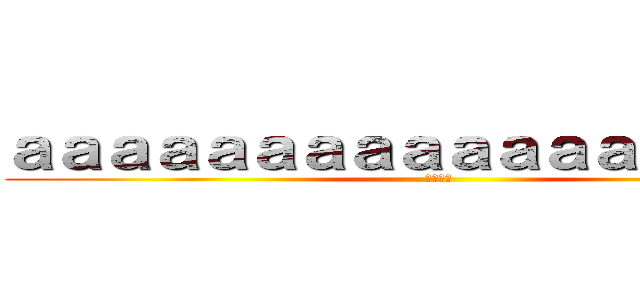 ａａａａａａａａａａａａａａａａａａ (あんあん)