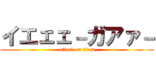 イエェェ－ガアァ－ (attack on titan)