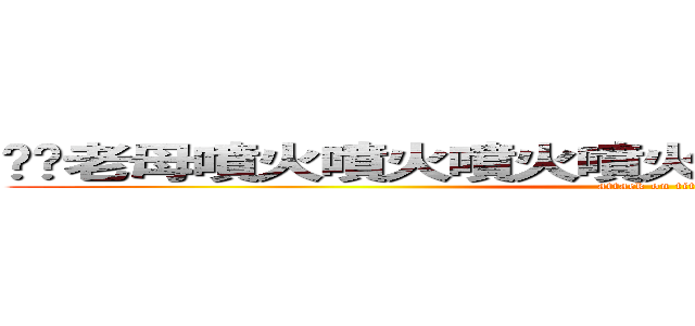屌你老母噴火噴火噴火噴火噴火噴火噴火噴撚死你 (attack on titan)