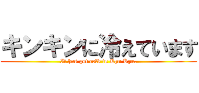 キンキンに冷えています (It has got cold in Kyn Kyn.)