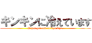 キンキンに冷えています (It has got cold in Kyn Kyn.)