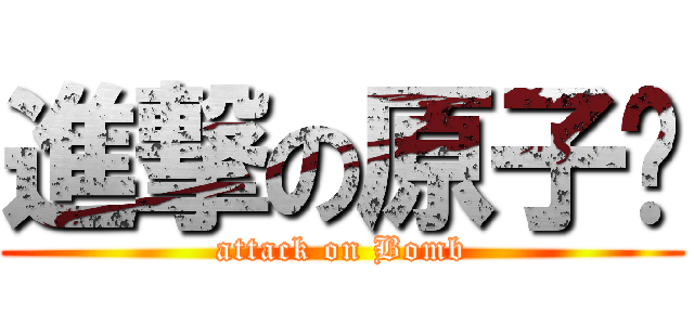 進撃の原子弹 (attack on Bomb)