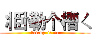 丬卧勒个槽ㄑ (belong  to me)