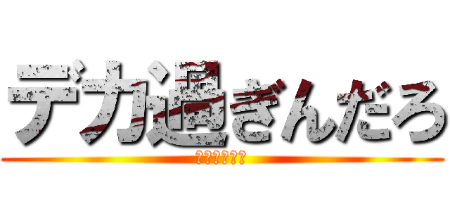 デカ過ぎんだろ (やりますねぇ)