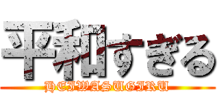 平和すぎる (HEIWASUGIRU)